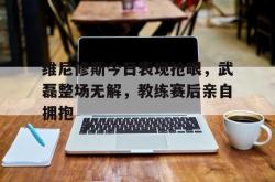 关于维尼修斯今日表现抢眼，武磊整场无解，教练赛后亲自拥抱的信息